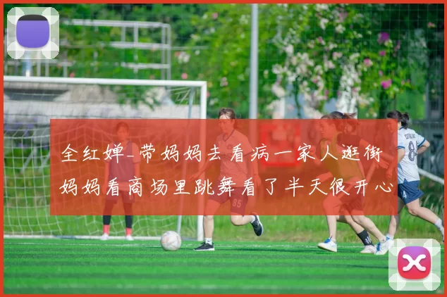 全红婵_带妈妈去看病一家人逛街 妈妈看商场里跳舞看了半天很开心