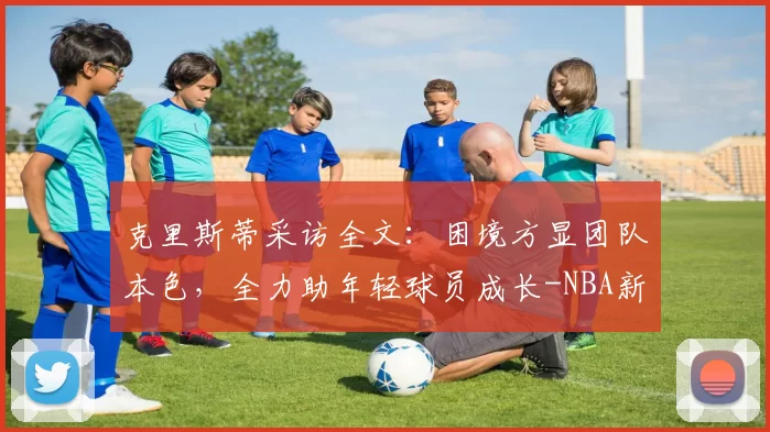 克里斯蒂采访全文：困境方显团队本色，全力助年轻球员成长-NBA新闻