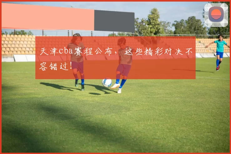 天津cba赛程公布，这些精彩对决不容错过！