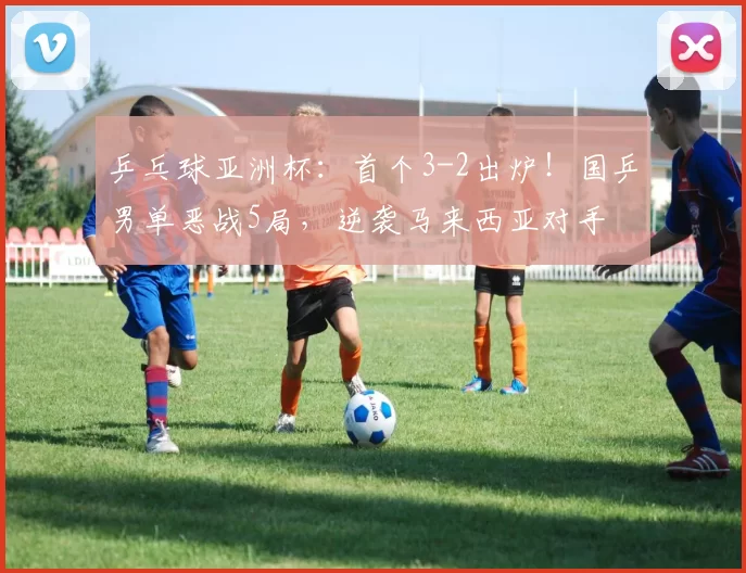 乒乓球亚洲杯:首个3-2出炉!国乒男单恶战5局,逆袭马来西亚对手