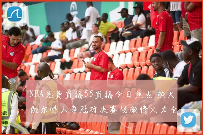 NBA免费直播55直播今日焦点 热火凯尔特人争冠对决赛场激情火力全开球迷必看