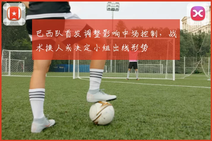 巴西队首发调整影响中场控制，战术换人或决定小组出线形势