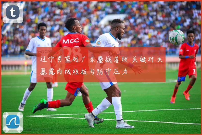 辽宁男篮对广东鏖战落败 关键对决暴露内线短板与防守压力