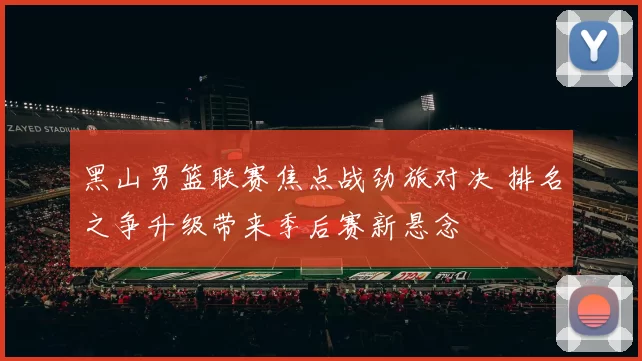 黑山男篮联赛焦点战劲旅对决 排名之争升级带来季后赛新悬念