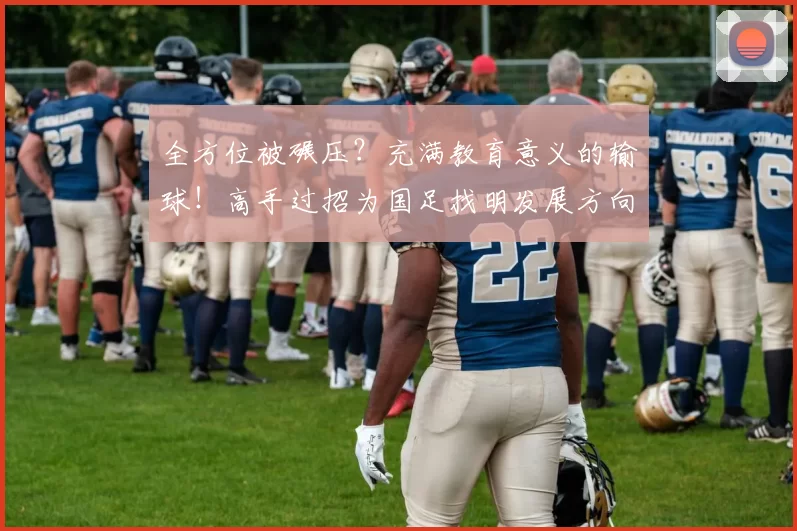 全方位被碾压?充满教育意义的输球!高手过招为国足找明发展方向