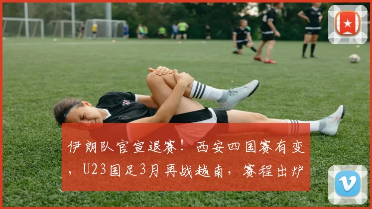 伊朗队官宣退赛！西安四国赛有变，U23国足3月再战越南，赛程出炉