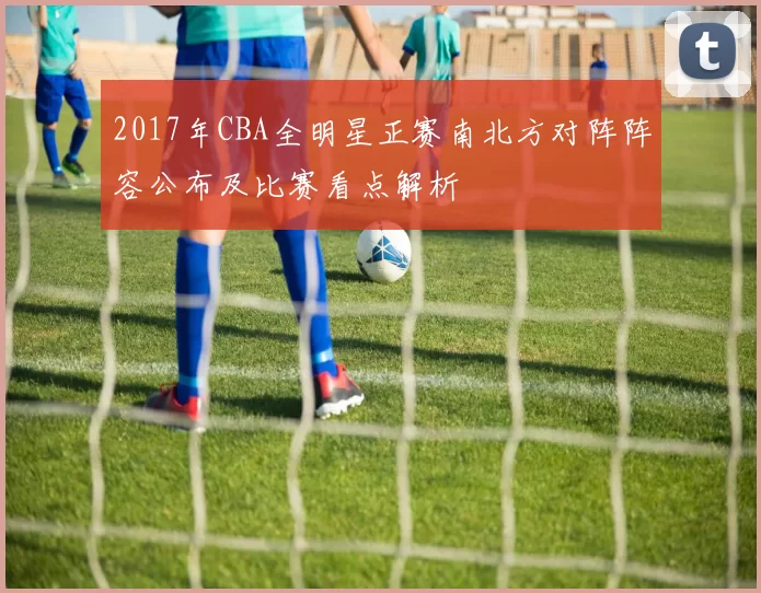 2017年CBA全明星正赛南北方对阵阵容公布及比赛看点解析