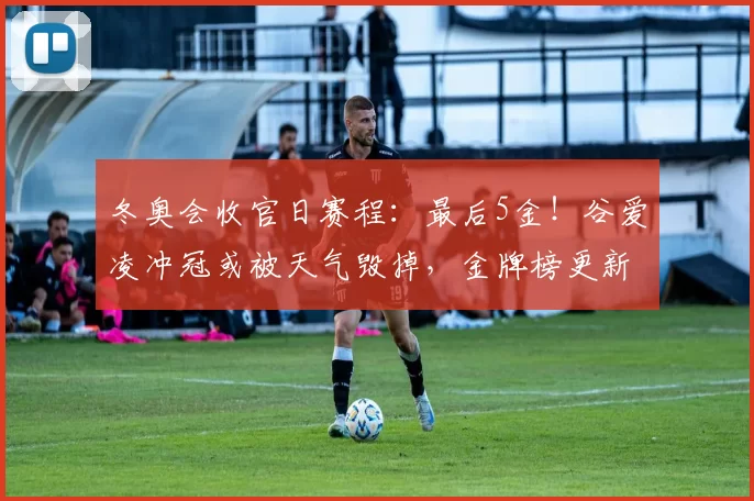 冬奥会收官日赛程：最后5金！谷爱凌冲冠或被天气毁掉，金牌榜更新