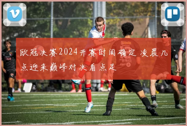 欧冠决赛2024开赛时间确定 凌晨几点迎来巅峰对决看点足