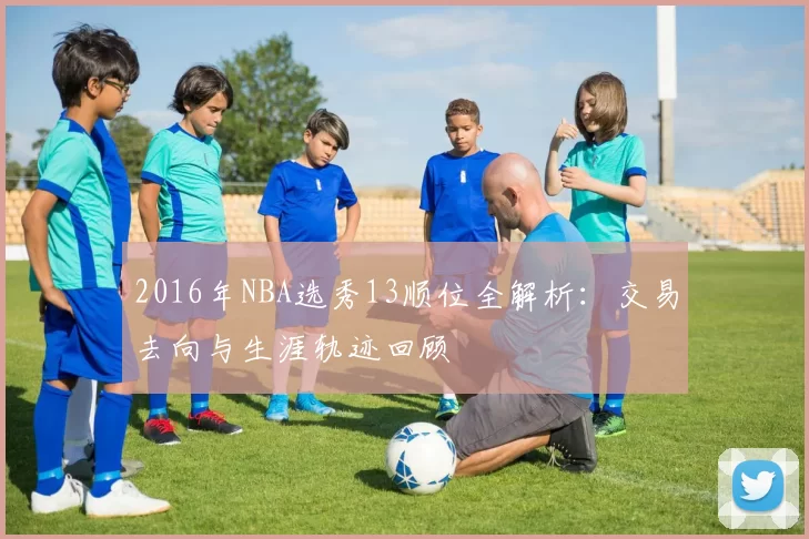2016年NBA选秀13顺位全解析:交易去向与生涯轨迹回顾