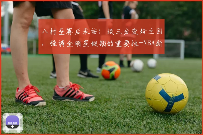 八村垒赛后采访：谈三分变好主因，强调全明星假期的重要性-NBA新闻