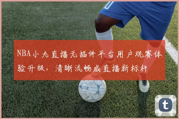 NBA小九直播无插件平台用户观赛体验升级,清晰流畅成直播新标杆