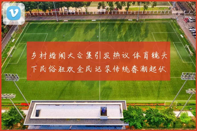 乡村婚闹大合集引发热议 体育镜头下民俗狂欢全民记录传统春潮起伏