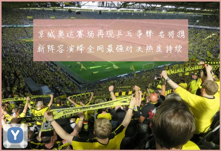 京城奥运赛场再现乒乓争锋 名将携新阵容演绎全网最强对决热度持续升温