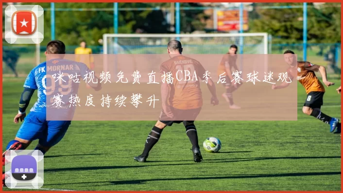 咪咕视频免费直播CBA季后赛球迷观赛热度持续攀升