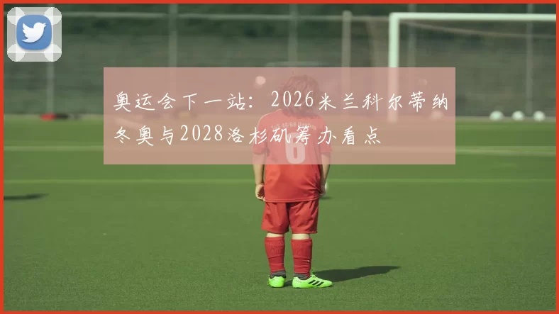 奥运会下一站：2026米兰科尔蒂纳冬奥与2028洛杉矶筹办看点