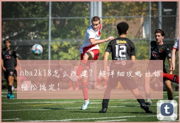nba2k18怎么改建？超详细攻略让你轻松搞定！