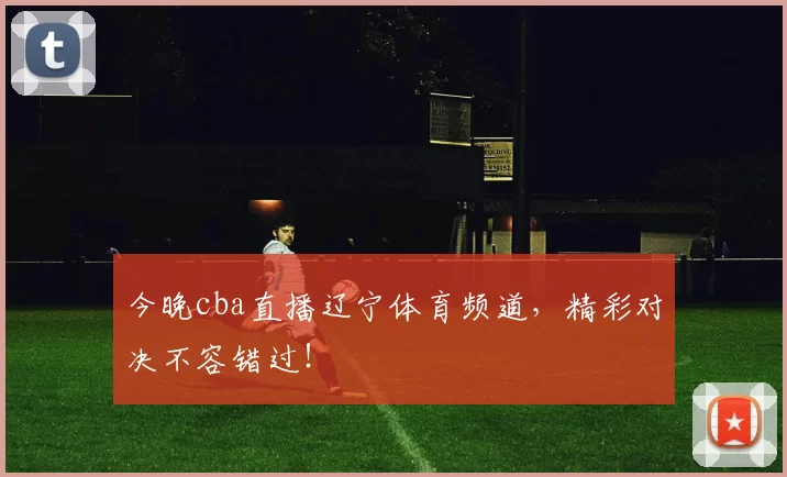 今晚cba直播辽宁体育频道,精彩对决不容错过!