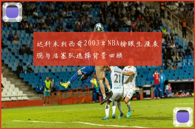 达科米利西奇2003年NBA榜眼生涯表现与活塞队选择背景回顾