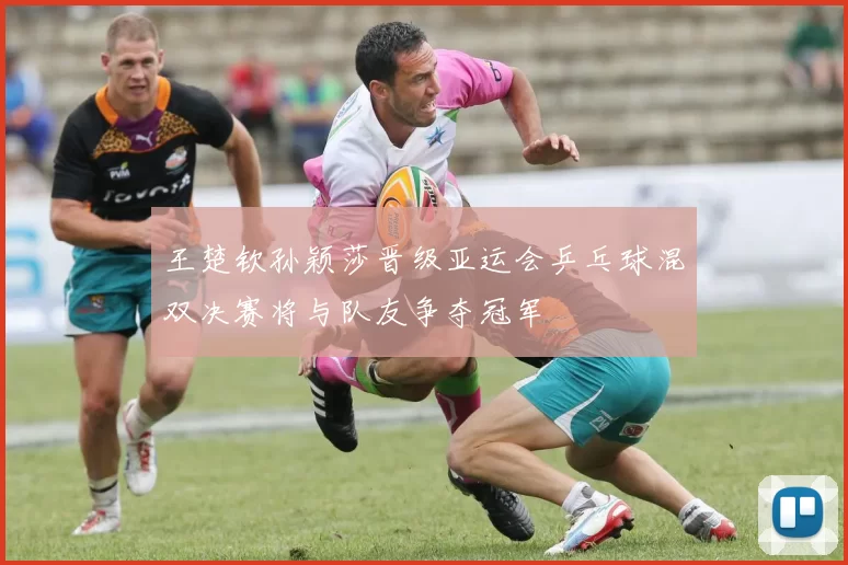 王楚钦孙颖莎晋级亚运会乒乓球混双决赛将与队友争夺冠军