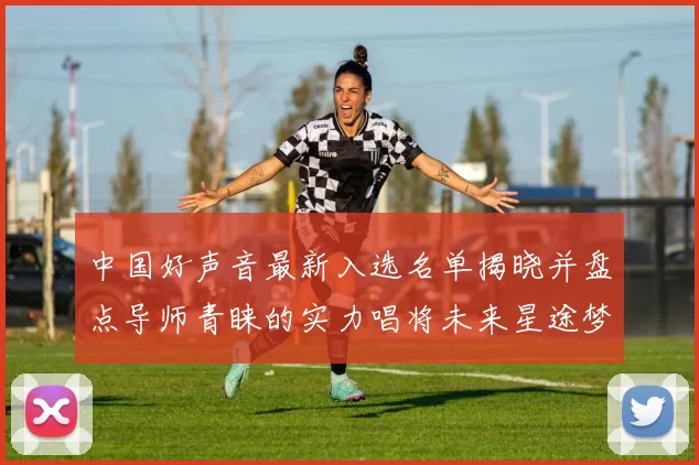 中国好声音最新入选名单揭晓并盘点导师青睐的实力唱将未来星途梦