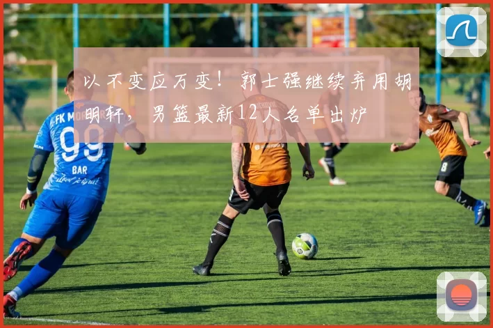 以不变应万变！郭士强继续弃用胡明轩，男篮最新12人名单出炉