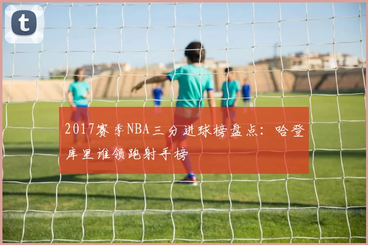 2017赛季NBA三分进球榜盘点：哈登库里谁领跑射手榜