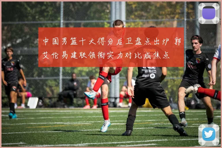 中国男篮十大得分后卫盘点出炉 郭艾伦易建联领衔实力对比成焦点