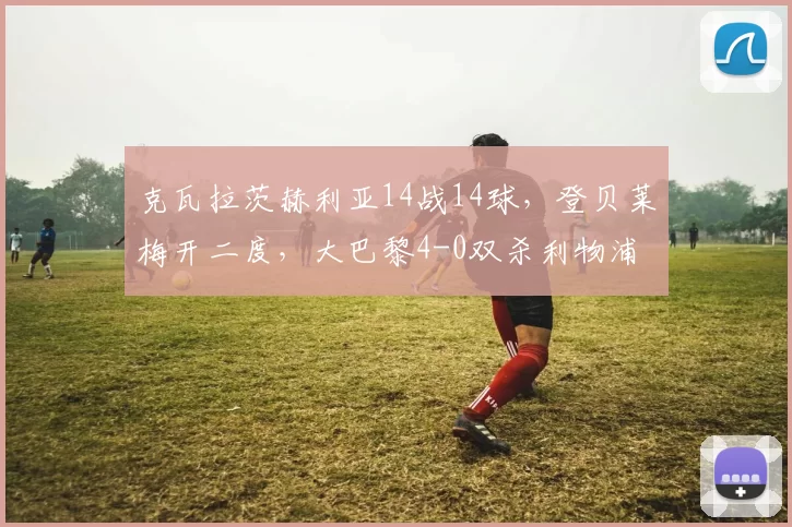克瓦拉茨赫利亚14战14球，登贝莱梅开二度，大巴黎4-0双杀利物浦