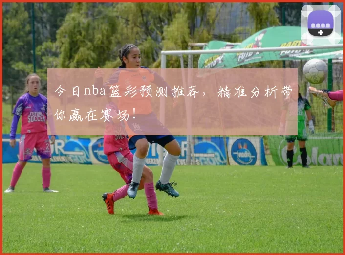 今日nba篮彩预测推荐，精准分析带你赢在赛场！