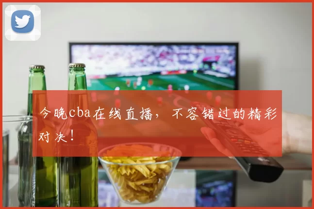 今晚cba在线直播，不容错过的精彩对决！