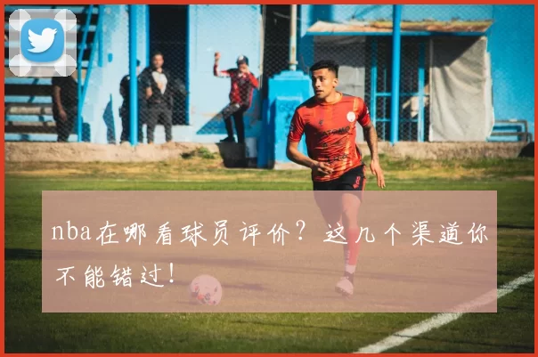 nba在哪看球员评价？这几个渠道你不能错过！