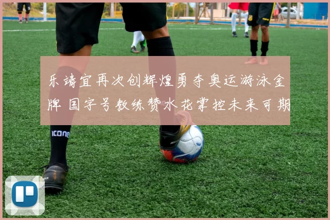 乐靖宜再次创辉煌勇夺奥运游泳金牌 国字号教练赞水花掌控未来可期