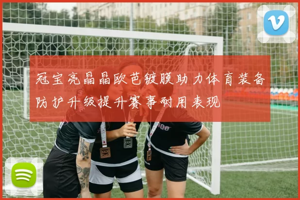 冠宝亮晶晶欧芭镀膜助力体育装备防护升级提升赛事耐用表现