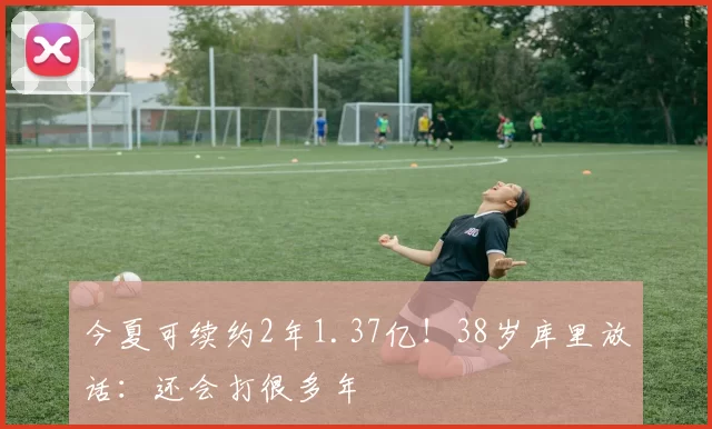 今夏可续约2年1.37亿！38岁库里放话：还会打很多年