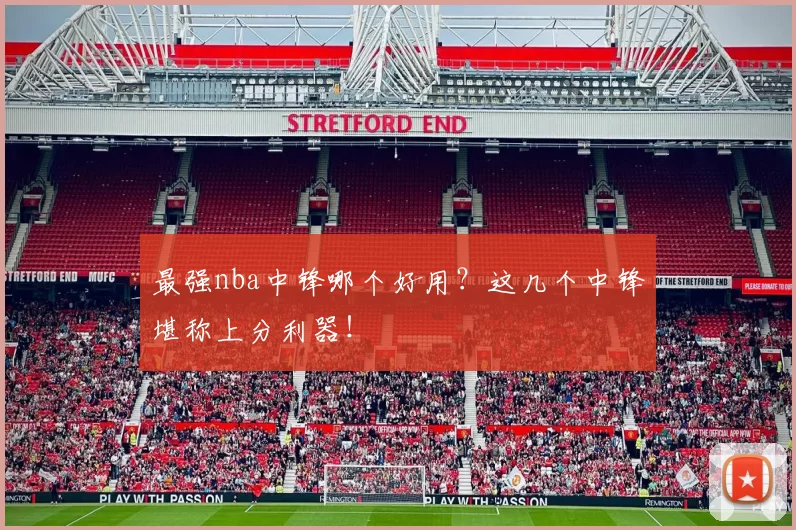最强nba中锋哪个好用?这几个中锋堪称上分利器!