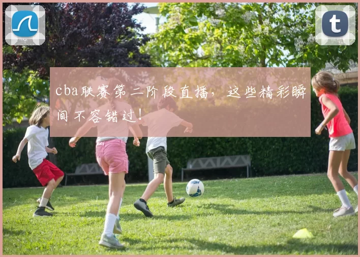 cba联赛第二阶段直播，这些精彩瞬间不容错过！