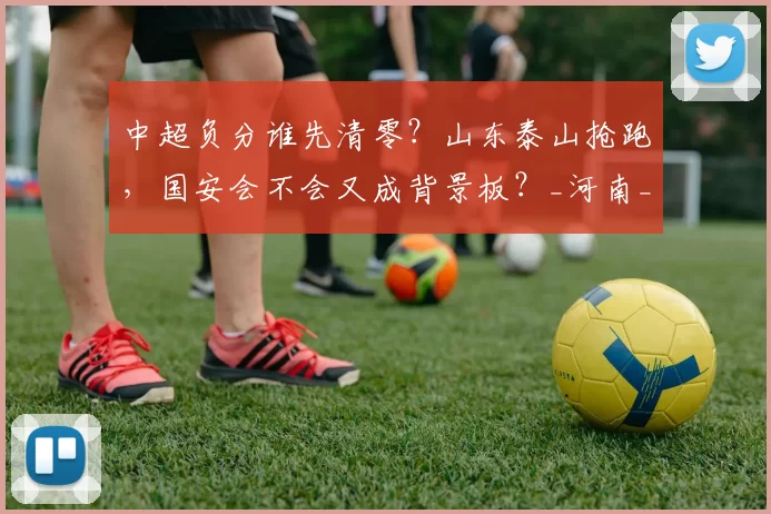 中超负分谁先清零？山东泰山抢跑，国安会不会又成背景板？_河南_比赛_开局