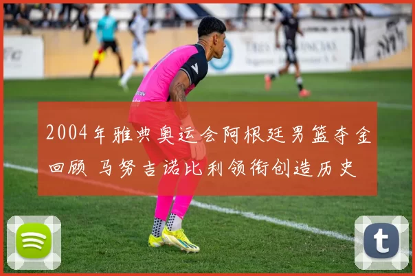 2004年雅典奥运会阿根廷男篮夺金回顾 马努吉诺比利领衔创造历史