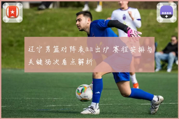 辽宁男篮对阵表aa出炉 赛程安排与关键场次看点解析