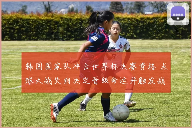 韩国国家队冲击世界杯决赛资格 点球大战失利决定晋级命运并触发战术调整