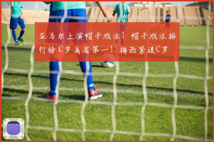 亚马尔上演帽子戏法！帽子戏法排行榜 C罗高居第一！梅西紧追C罗