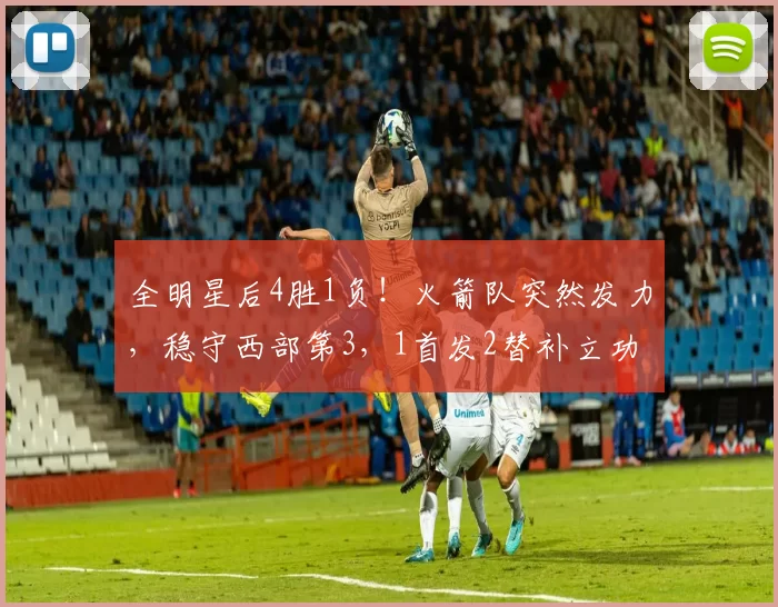 全明星后4胜1负！火箭队突然发力，稳守西部第3，1首发2替补立功