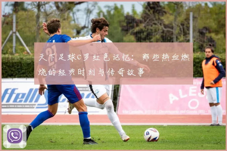 天下足球c罗红色记忆:那些热血燃烧的经典时刻与传奇故事