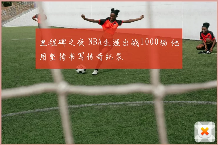 里程碑之夜 NBA生涯出战1000场 他用坚持书写传奇纪录