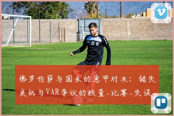 佛罗伦萨与国米的意甲对决:错失良机与VAR争议的较量_比赛_失误_小基恩