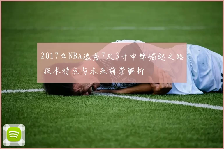2017年NBA选秀7尺3寸中锋崛起之路 技术特点与未来前景解析
