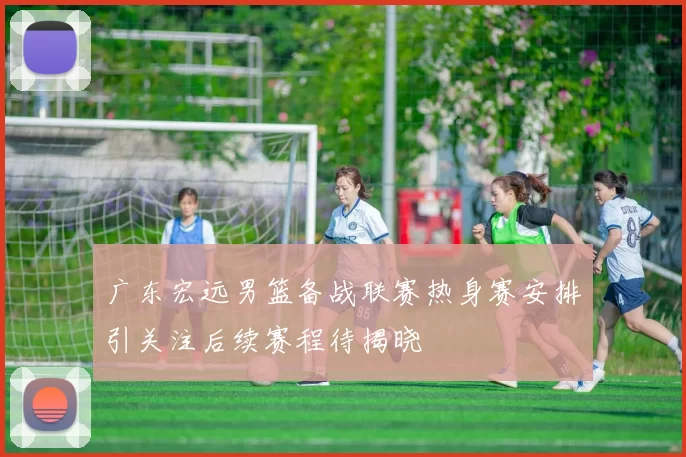 广东宏远男篮备战联赛热身赛安排引关注后续赛程待揭晓