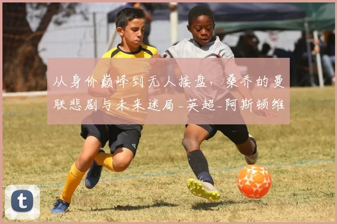 从身价巅峰到无人接盘,桑乔的曼联悲剧与未来迷局_英超_阿斯顿维拉_费内巴切