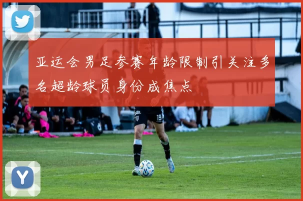 亚运会男足参赛年龄限制引关注多名超龄球员身份成焦点